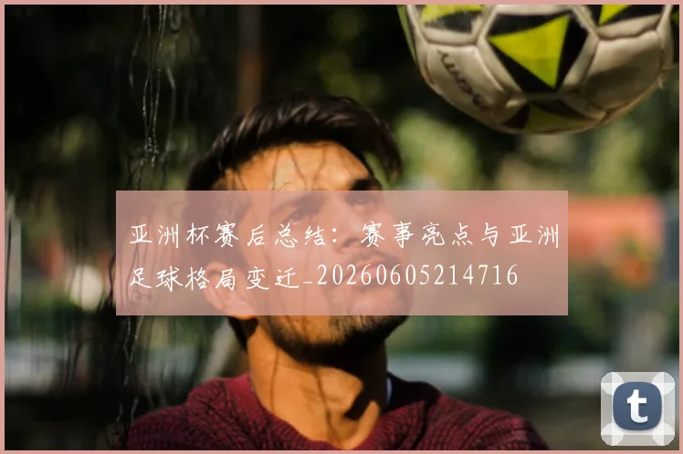 亚洲杯赛后总结：赛事亮点与亚洲足球格局变迁_20260605214716