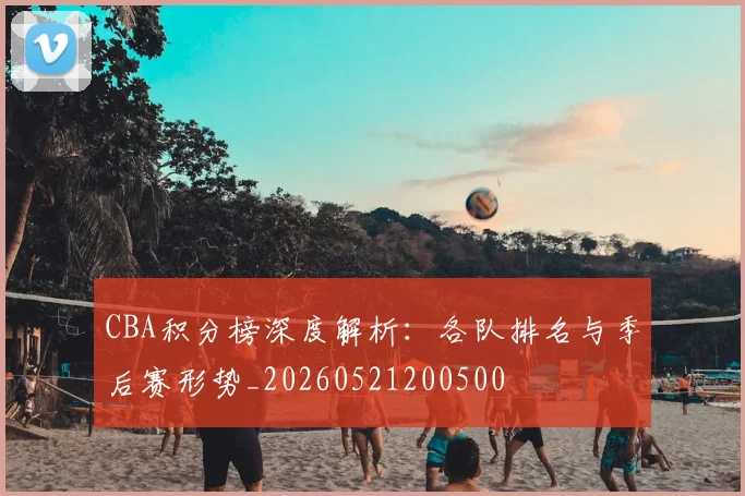 CBA积分榜深度解析:各队排名与季后赛形势_20260521200500