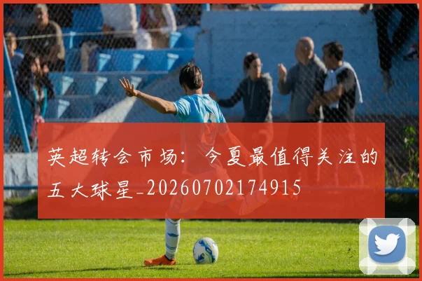 英超转会市场:今夏最值得关注的五大球星_20260702174915