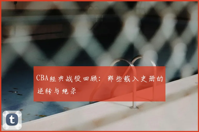 CBA经典战役回顾：那些载入史册的逆转与绝杀