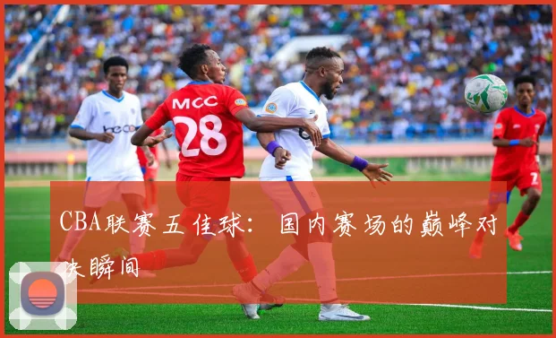 CBA联赛五佳球:国内赛场的巅峰对决瞬间