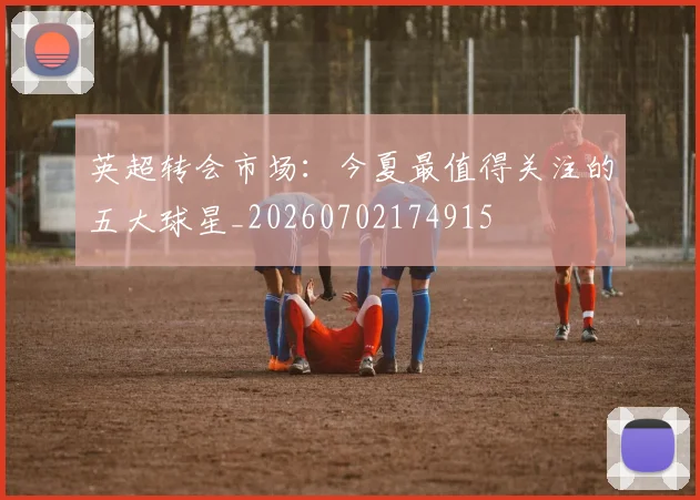英超转会市场：今夏最值得关注的五大球星_20260702174915