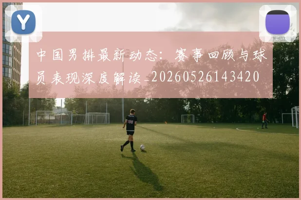中国男排最新动态:赛事回顾与球员表现深度解读_20260526143420