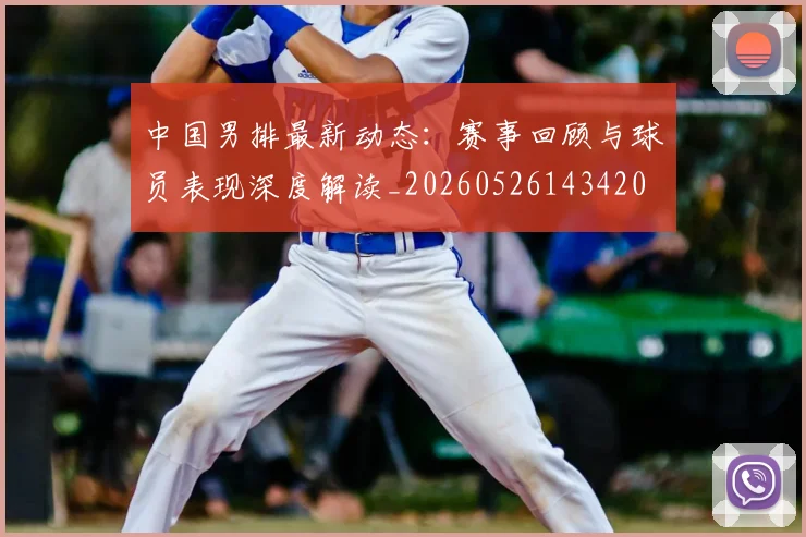 中国男排最新动态：赛事回顾与球员表现深度解读_20260526143420